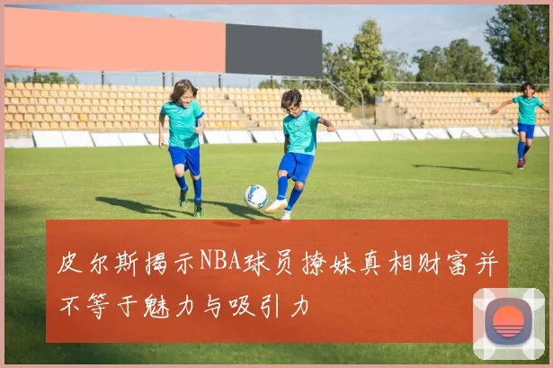皮尔斯揭示NBA球员撩妹真相财富并不等于魅力与吸引力