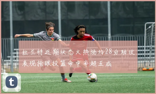 杜兰特近期状态火热场均28分助攻表现抢眼投篮命中率超五成
