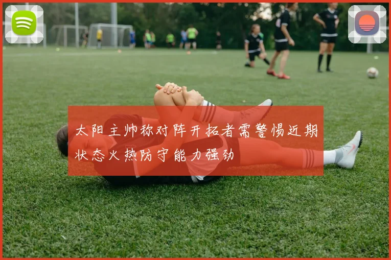 太阳主帅称对阵开拓者需警惕近期状态火热防守能力强劲