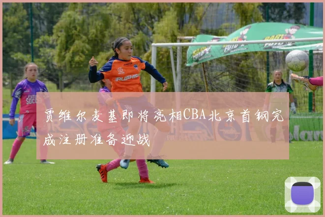 贾维尔麦基即将亮相CBA北京首钢完成注册准备迎战