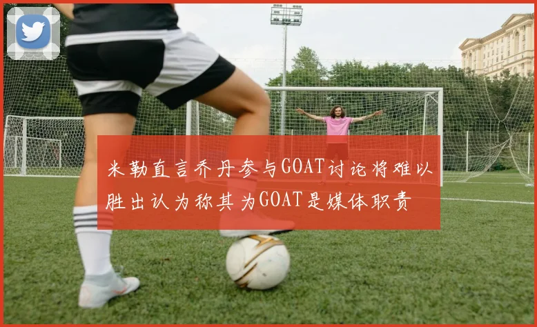 米勒直言乔丹参与GOAT讨论将难以胜出认为称其为GOAT是媒体职责