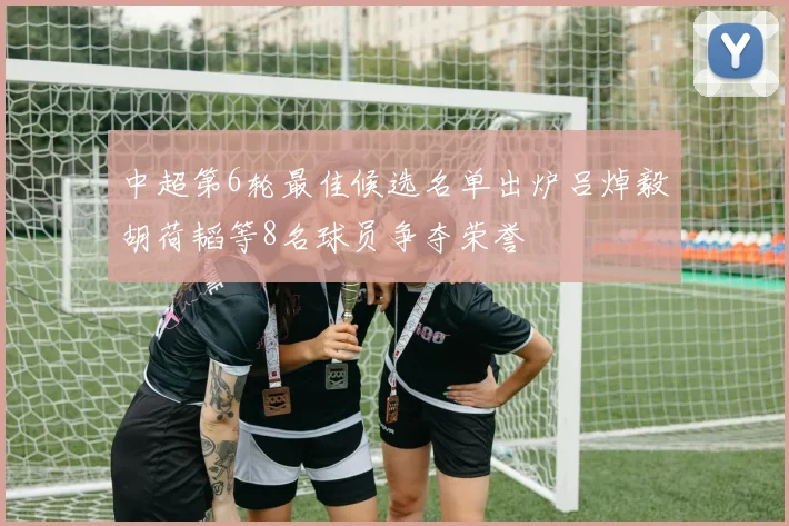中超第6轮最佳候选名单出炉吕焯毅胡荷韬等8名球员争夺荣誉