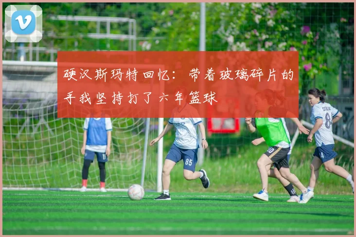 硬汉斯玛特回忆：带着玻璃碎片的手我坚持打了六年篮球