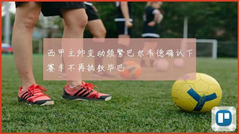 西甲主帅变动频繁巴尔韦德确认下赛季不再执教毕巴
