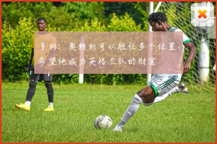 亨利：奥赖利可以胜任多个位置，希望他成为英格兰队的财富