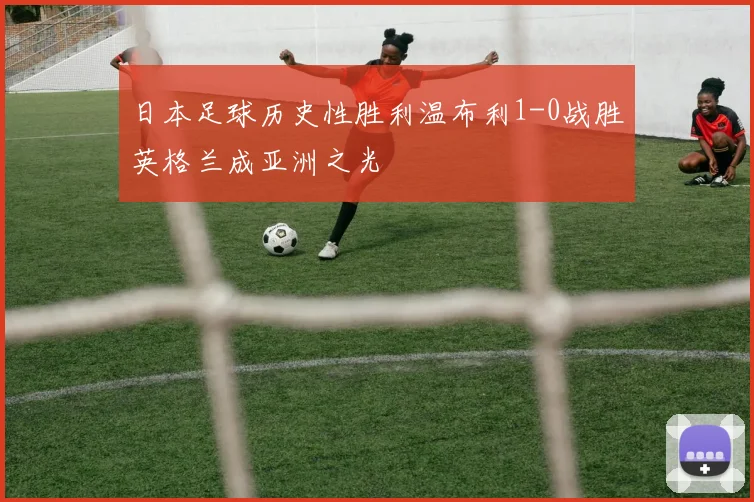日本足球历史性胜利温布利1-0战胜英格兰成亚洲之光