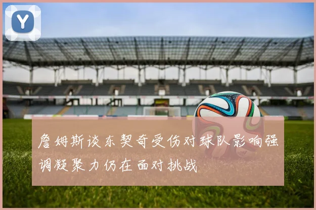 詹姆斯谈东契奇受伤对球队影响强调凝聚力仍在面对挑战