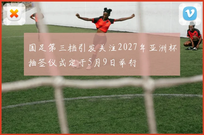 国足第三档引发关注2027年亚洲杯抽签仪式定于5月9日举行