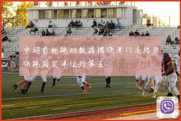 中超首轮跑动数据揭晓津门虎格劳领跑周定洋位列第五