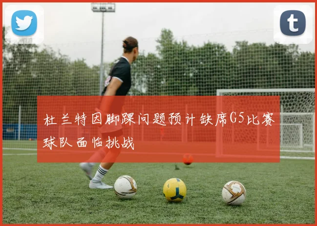 杜兰特因脚踝问题预计缺席G5比赛球队面临挑战