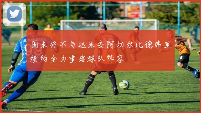 国米将不与达米安阿切尔比德弗里续约全力重建球队阵容