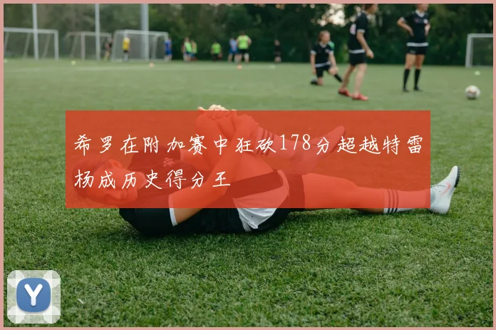 希罗在附加赛中狂砍178分超越特雷杨成历史得分王