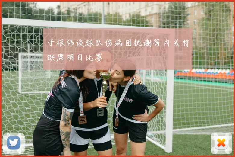 于根伟谈球队伤病困扰谢蒂内或将缺席明日比赛