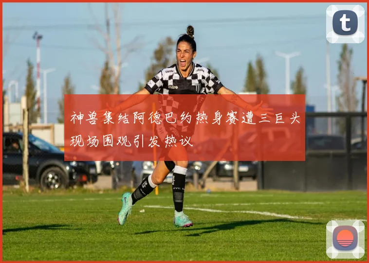 神兽集结阿德巴约热身赛遭三巨头现场围观引发热议