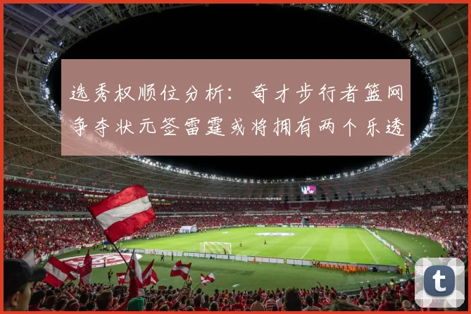 选秀权顺位分析：奇才步行者篮网争夺状元签雷霆或将拥有两个乐透签
