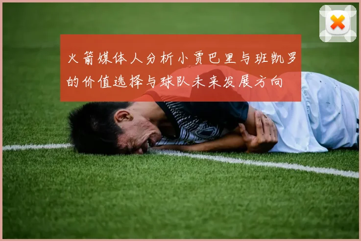 火箭媒体人分析小贾巴里与班凯罗的价值选择与球队未来发展方向