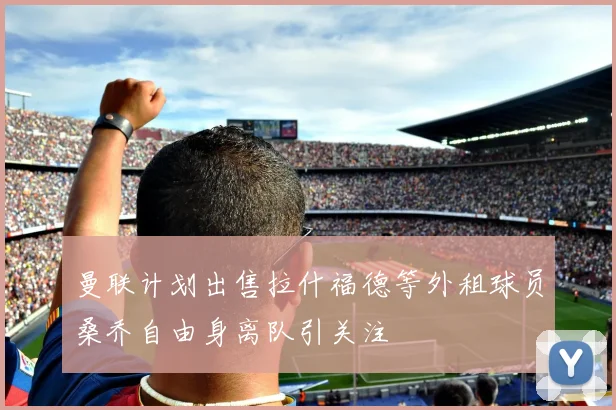 曼联计划出售拉什福德等外租球员桑乔自由身离队引关注